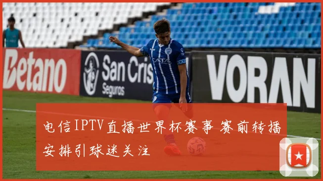 电信IPTV直播世界杯赛事 赛前转播安排引球迷关注