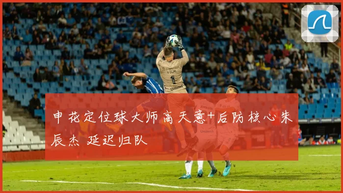 申花定位球大师高天意+后防核心朱辰杰 延迟归队