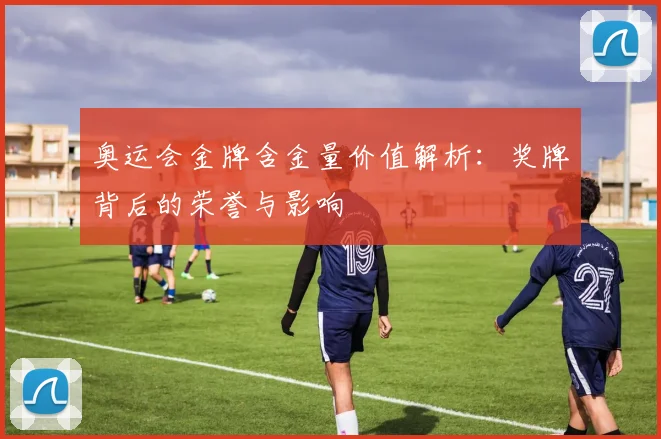 奥运会金牌含金量价值解析:奖牌背后的荣誉与影响