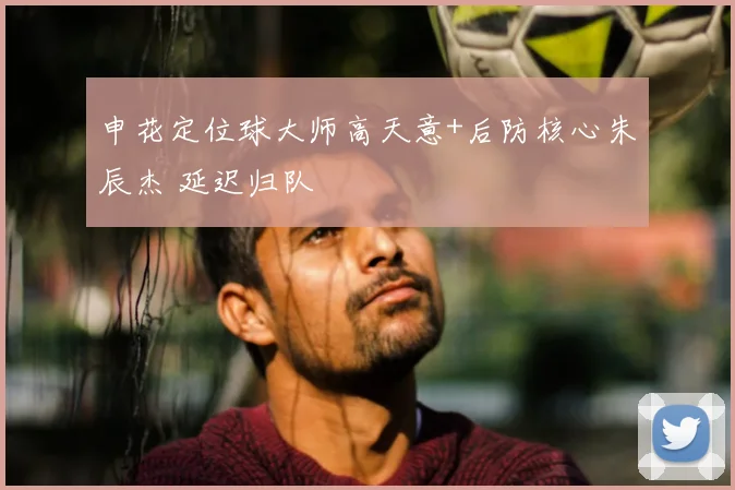 申花定位球大师高天意+后防核心朱辰杰 延迟归队