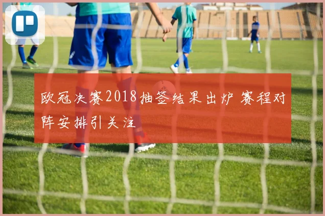 欧冠决赛2018抽签结果出炉 赛程对阵安排引关注