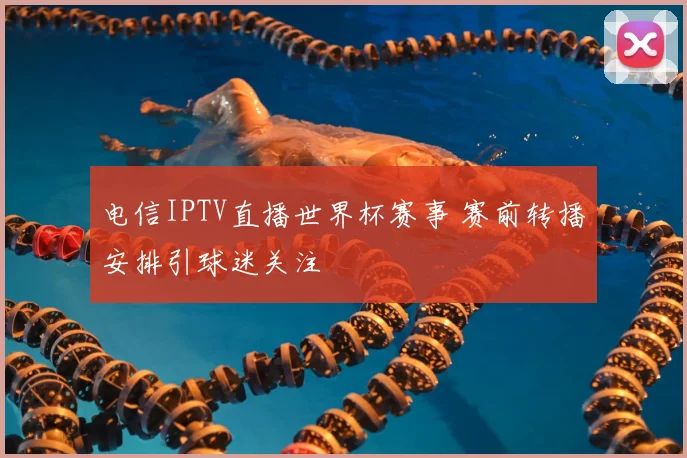 电信IPTV直播世界杯赛事 赛前转播安排引球迷关注