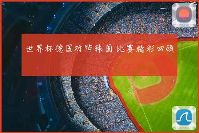 世界杯德国对阵韩国 比赛精彩回顾