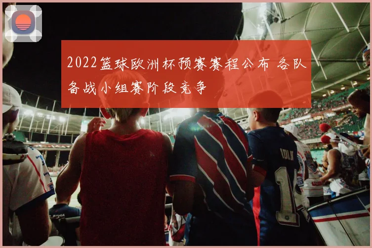 2022篮球欧洲杯预赛赛程公布 各队备战小组赛阶段竞争