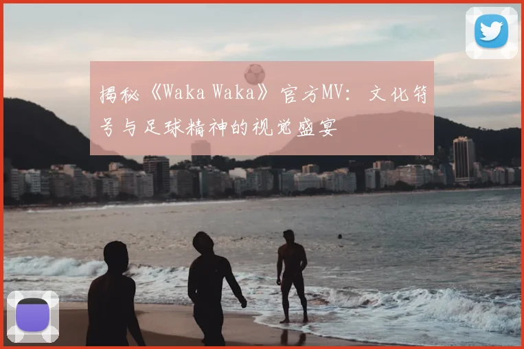 揭秘《Waka Waka》官方MV：文化符号与足球精神的视觉盛宴