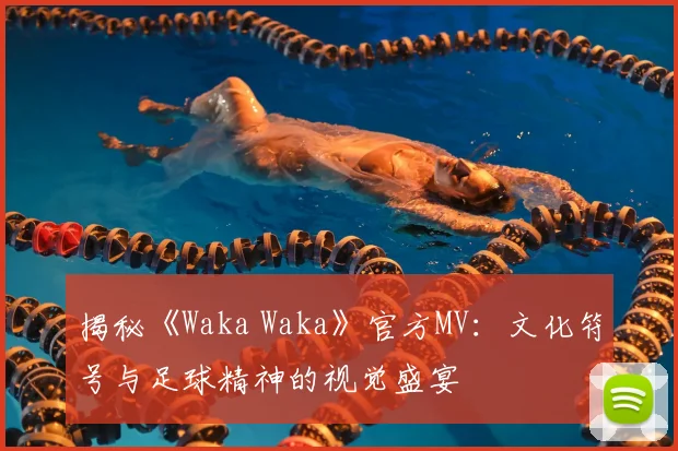 揭秘《Waka Waka》官方MV:文化符号与足球精神的视觉盛宴