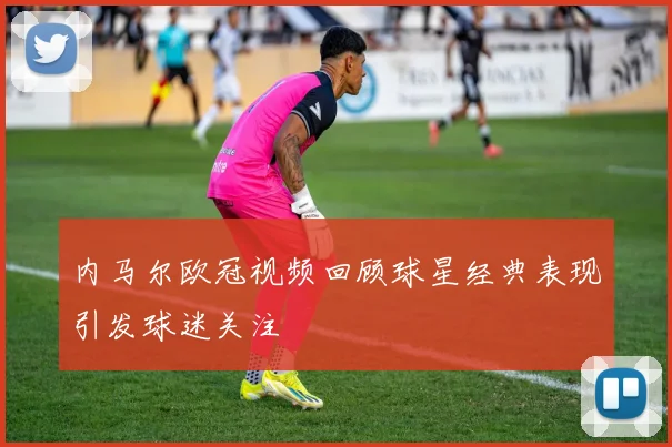 内马尔欧冠视频回顾球星经典表现引发球迷关注