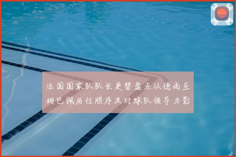 法国国家队队长更替盘点从德尚至姆巴佩历任顺序及对球队领导力影响