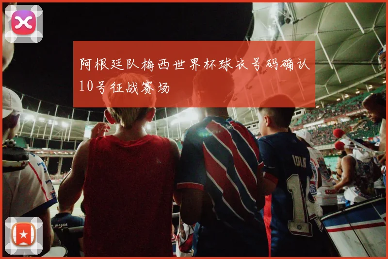 阿根廷队梅西世界杯球衣号码确认10号征战赛场