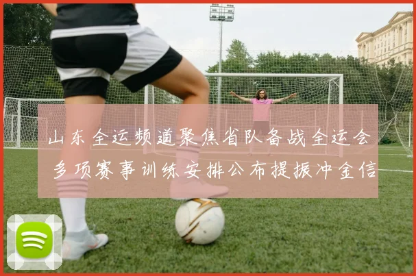 山东全运频道聚焦省队备战全运会 多项赛事训练安排公布提振冲金信心