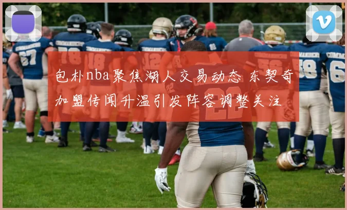 包朴nba聚焦湖人交易动态 东契奇加盟传闻升温引发阵容调整关注