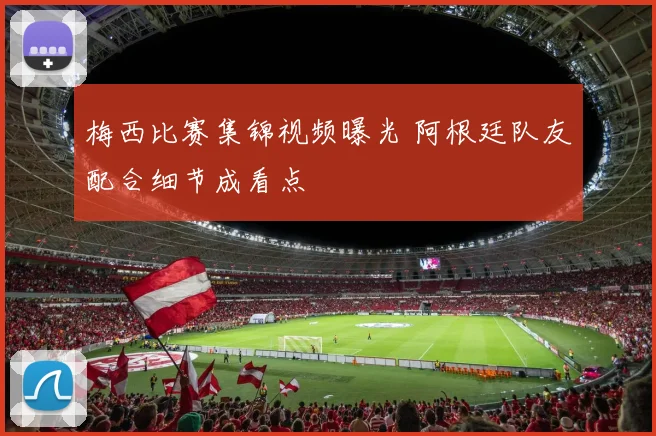 梅西比赛集锦视频曝光 阿根廷队友配合细节成看点