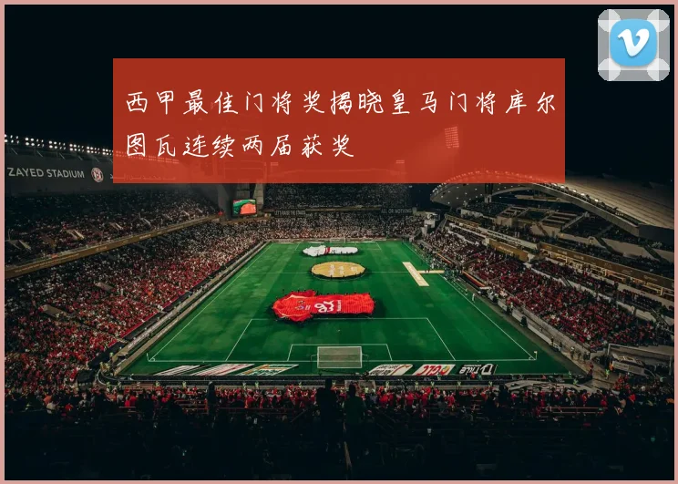 西甲最佳门将奖揭晓皇马门将库尔图瓦连续两届获奖
