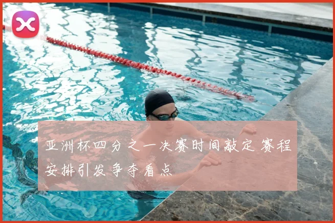 亚洲杯四分之一决赛时间敲定 赛程安排引发争夺看点