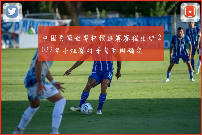 中国男篮世界杯预选赛赛程出炉 2022年小组赛对手与时间确定