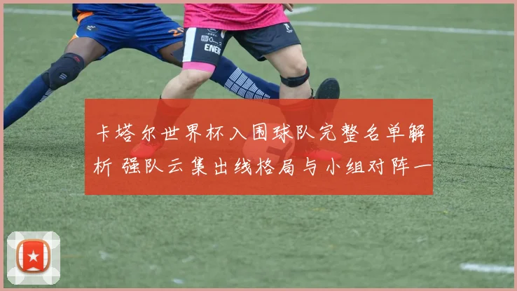 卡塔尔世界杯入围球队完整名单解析 强队云集出线格局与小组对阵一览