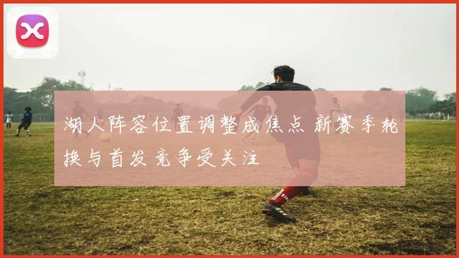 湖人阵容位置调整成焦点 新赛季轮换与首发竞争受关注
