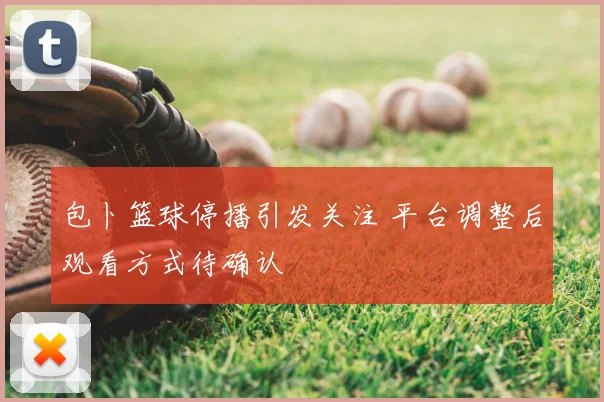 包卜篮球停播引发关注 平台调整后观看方式待确认