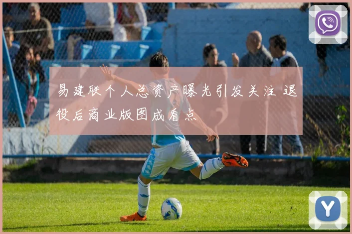 易建联个人总资产曝光引发关注 退役后商业版图成看点