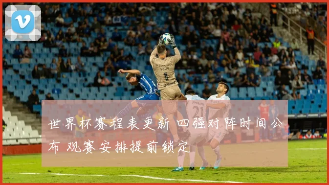 世界杯赛程表更新 四强对阵时间公布 观赛安排提前锁定