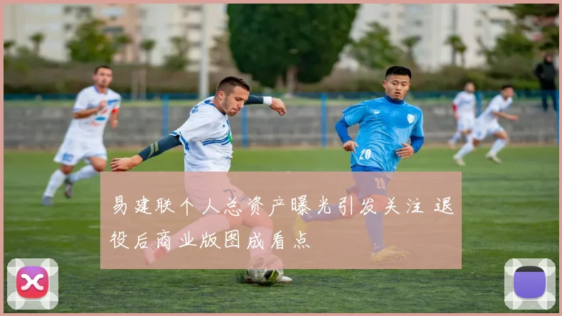 易建联个人总资产曝光引发关注 退役后商业版图成看点