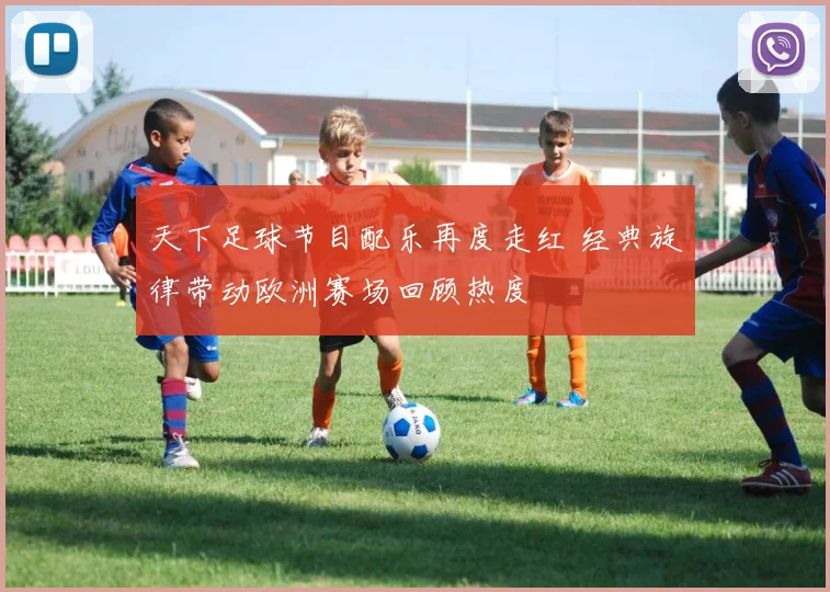 天下足球节目配乐再度走红 经典旋律带动欧洲赛场回顾热度