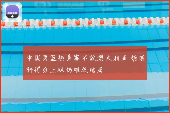 中国男篮热身赛不敌澳大利亚 胡明轩得分上双仍难改结局