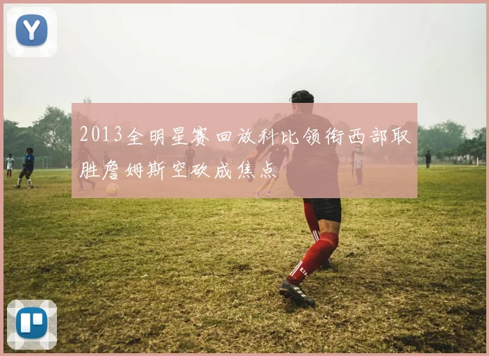 2013全明星赛回放科比领衔西部取胜詹姆斯空砍成焦点