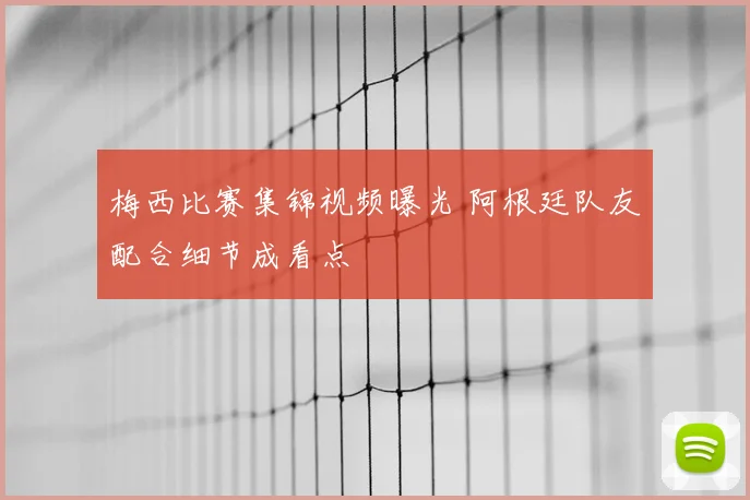 梅西比赛集锦视频曝光 阿根廷队友配合细节成看点
