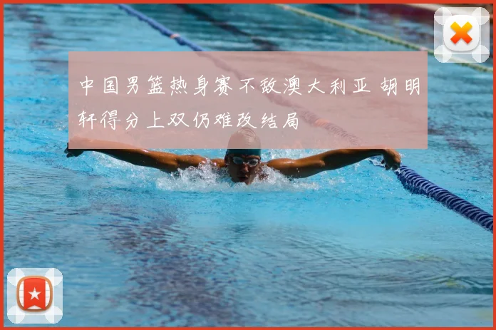 中国男篮热身赛不敌澳大利亚 胡明轩得分上双仍难改结局