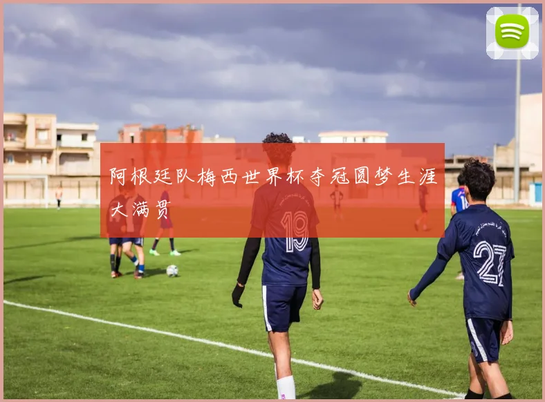 阿根廷队梅西世界杯夺冠圆梦生涯大满贯