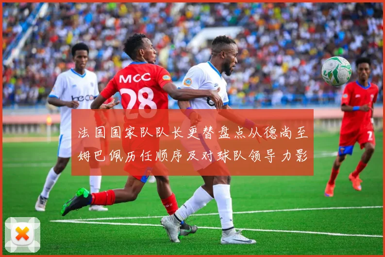 法国国家队队长更替盘点从德尚至姆巴佩历任顺序及对球队领导力影响