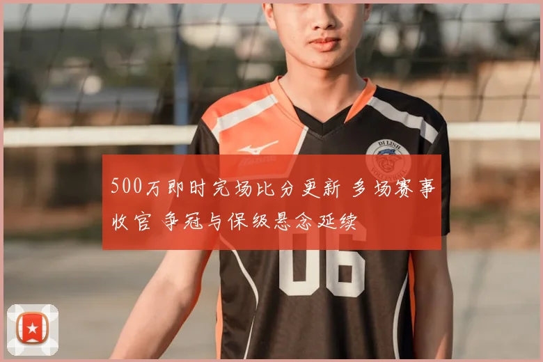 500万即时完场比分更新 多场赛事收官 争冠与保级悬念延续