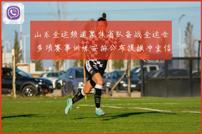 山东全运频道聚焦省队备战全运会 多项赛事训练安排公布提振冲金信心