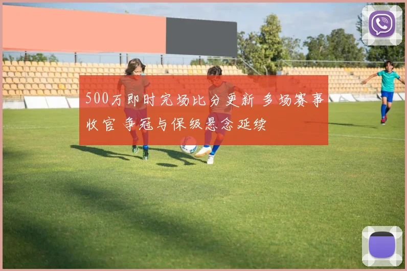 500万即时完场比分更新 多场赛事收官 争冠与保级悬念延续