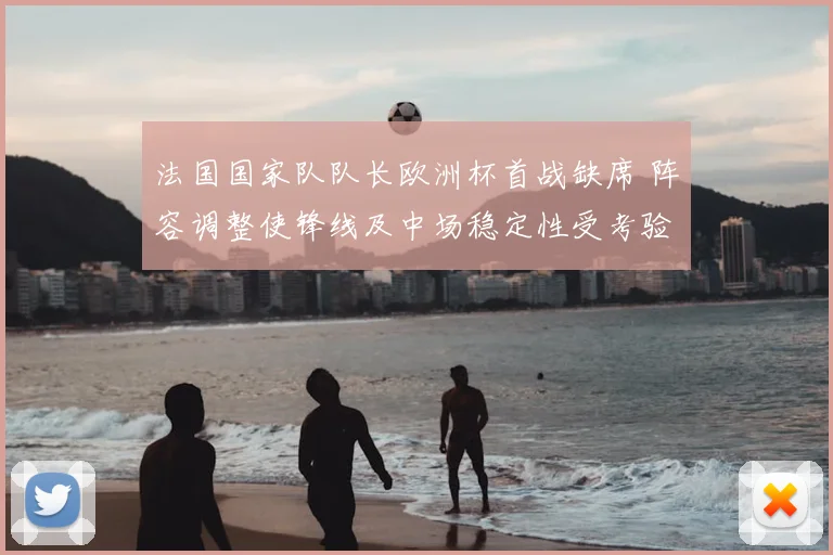 法国国家队队长欧洲杯首战缺席 阵容调整使锋线及中场稳定性受考验
