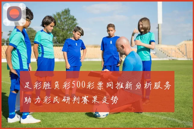 足彩胜负彩500彩票网推新分析服务助力彩民研判赛果走势